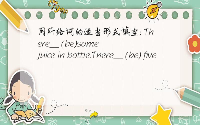 用所给词的适当形式填空:There__(be)some juice in bottle.There__(be) five