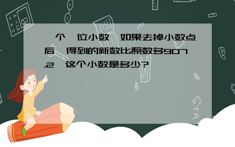 一个一位小数,如果去掉小数点后,得到的新数比原数多907.2,这个小数是多少?