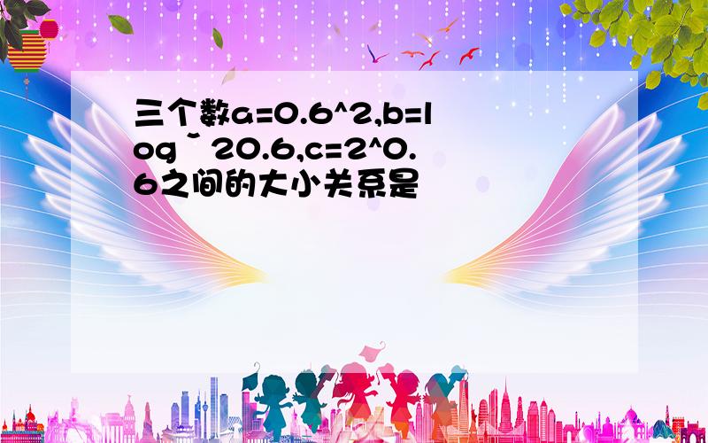 三个数a=0.6^2,b=logˇ20.6,c=2^0.6之间的大小关系是