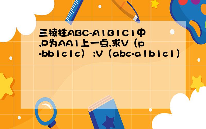 三棱柱ABC-A1B1C1中,P为AA1上一点,求V（p-bb1c1c） :V（abc-a1b1c1）