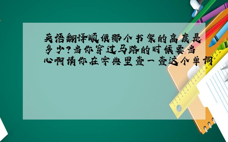 英语翻译顺便那个书架的高度是多少?当你穿过马路的时候要当心啊请你在字典里查一查这个单词