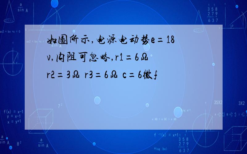 如图所示,电源电动势e=18v,内阻可忽略,r1=6Ω r2=3Ω r3=6Ω c=6微f