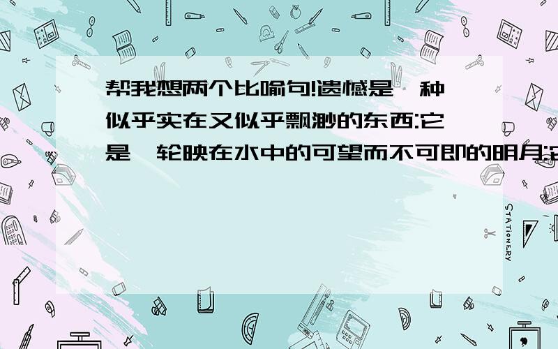 帮我想两个比喻句!遗憾是一种似乎实在又似乎飘渺的东西:它是一轮映在水中的可望而不可即的明月:它是一场富丽堂皇却最终消散的