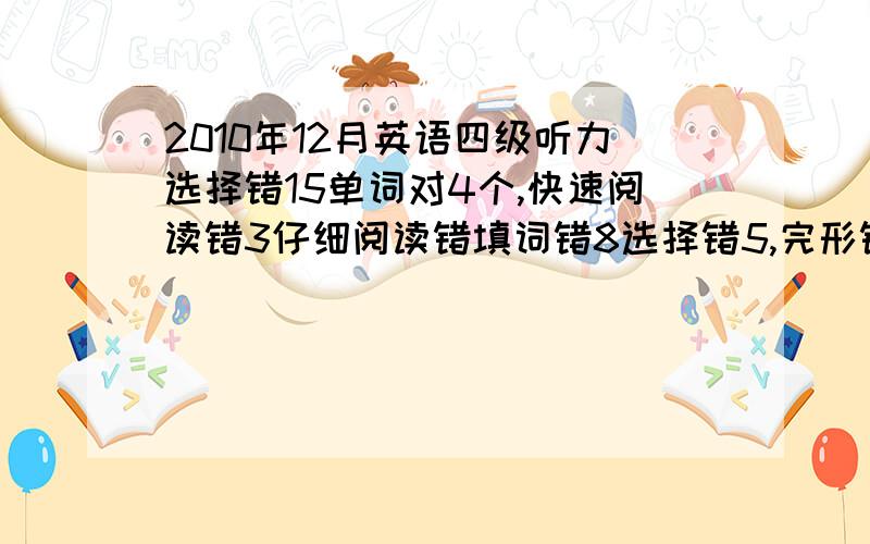 2010年12月英语四级听力选择错15单词对4个,快速阅读错3仔细阅读错填词错8选择错5,完形错14