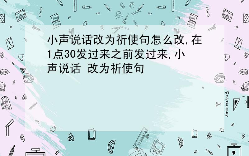 小声说话改为祈使句怎么改,在1点30发过来之前发过来,小声说话 改为祈使句