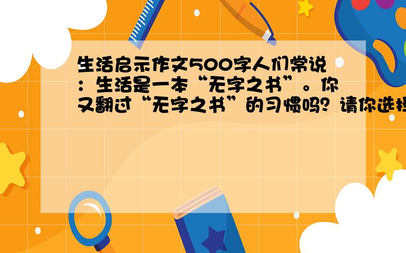 生活启示作文500字人们常说：生活是一本“无字之书”。你又翻过“无字之书”的习惯吗？请你选择一件小事，写写从中得到的收获