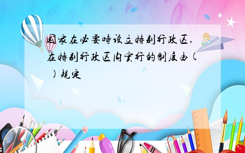 国家在必要时设立特别行政区,在特别行政区内实行的制度由( )规定