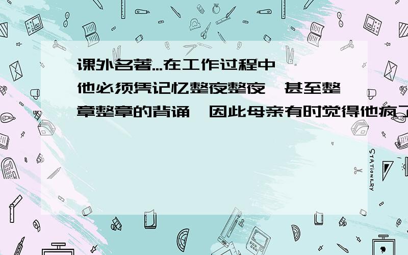 课外名著...在工作过程中,他必须凭记忆整夜整夜,甚至整章整章的背诵,因此母亲有时觉得他疯了,他写字的时候,他不敢走近他