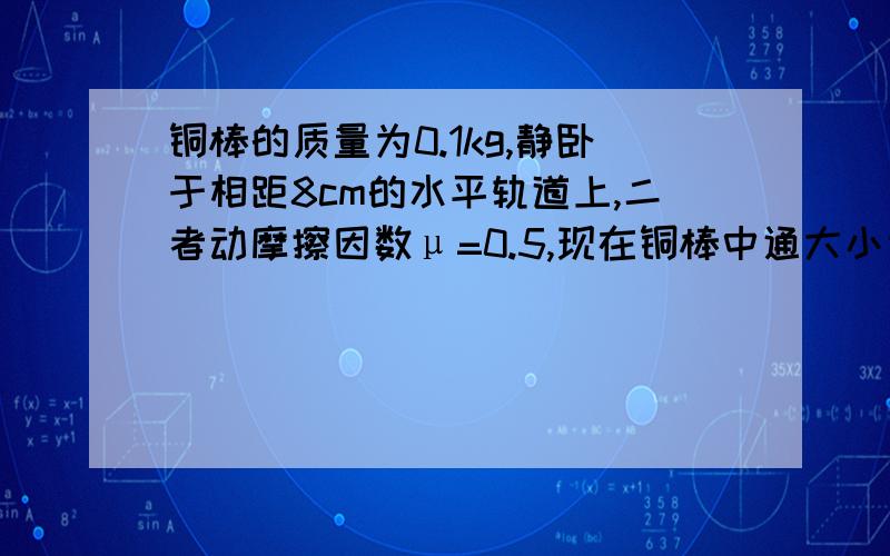 铜棒的质量为0.1kg,静卧于相距8cm的水平轨道上,二者动摩擦因数μ=0.5,现在铜棒中通大小为5A的电流,