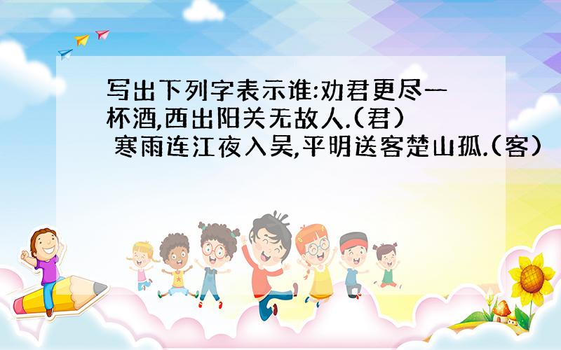 写出下列字表示谁:劝君更尽一杯酒,西出阳关无故人.(君) 寒雨连江夜入吴,平明送客楚山孤.(客)