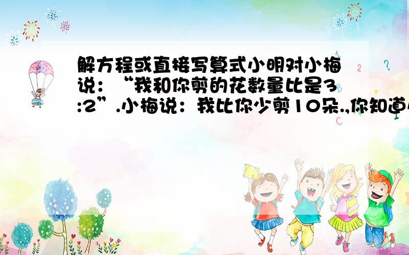 解方程或直接写算式小明对小梅说：“我和你剪的花数量比是3:2”.小梅说：我比你少剪10朵.,你知道小明和小梅各剪多少朵?