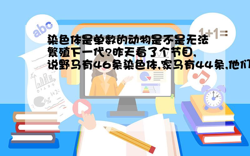 染色体是单数的动物是不是无法繁殖下一代?昨天看了个节目,说野马有46条染色体,家马有44条,他们的后代有45条,这样的后