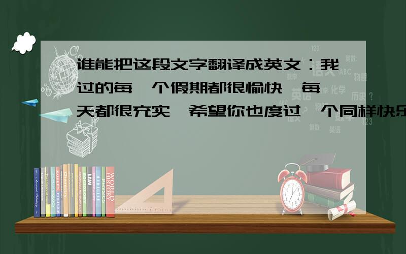 谁能把这段文字翻译成英文：我过的每一个假期都很愉快,每一天都很充实,希望你也度过一个同样快乐的假期