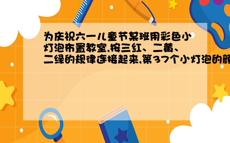 为庆祝六一儿童节某班用彩色小灯泡布置教室,按三红、二黄、二绿的规律连接起来,第37个小灯泡的颜色是（ ）色的?