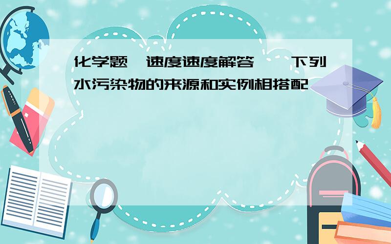 化学题、速度速度解答——下列水污染物的来源和实例相搭配