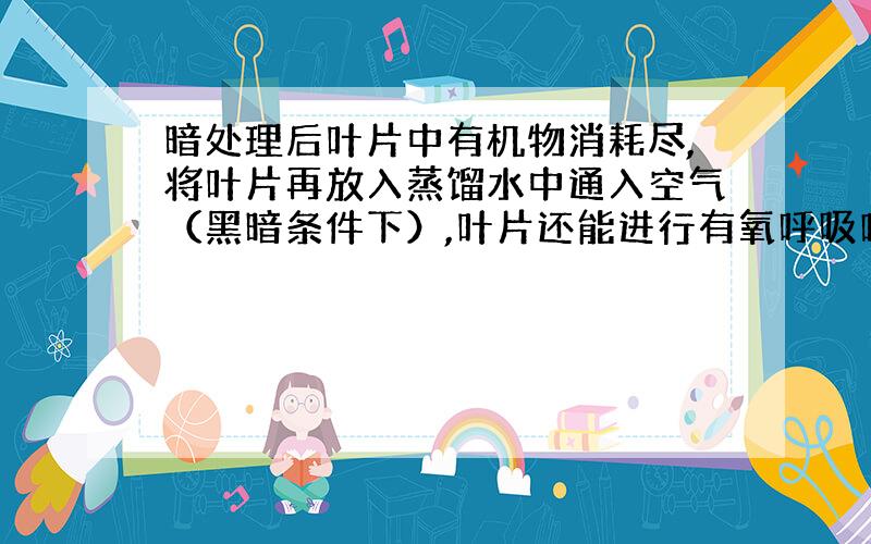 暗处理后叶片中有机物消耗尽,将叶片再放入蒸馏水中通入空气（黑暗条件下）,叶片还能进行有氧呼吸吗?