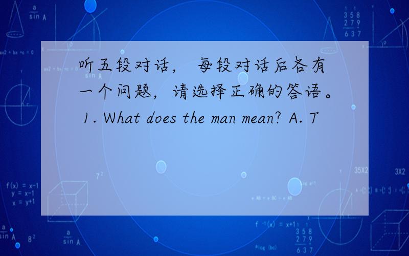 听五段对话， 每段对话后各有一个问题，请选择正确的答语。 1. What does the man mean? A. T