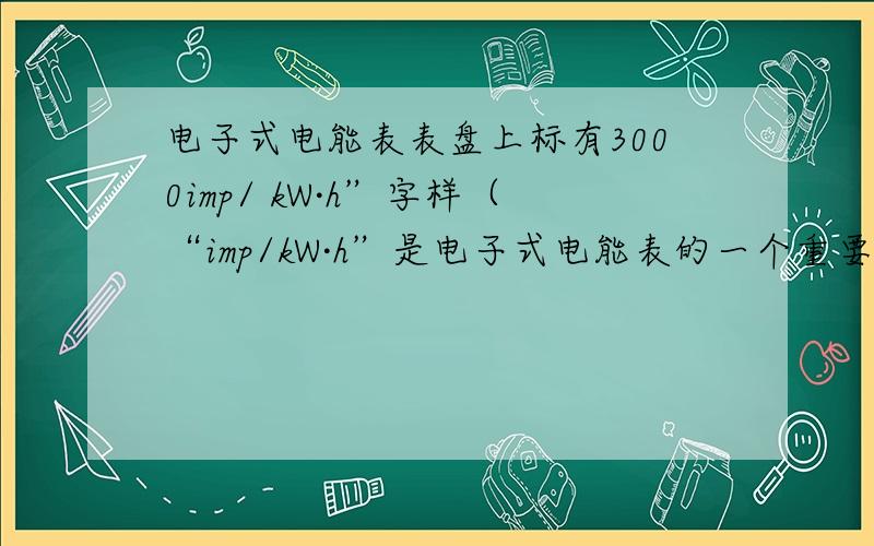 电子式电能表表盘上标有3000imp/ kW·h”字样（“imp/kW·h”是电子式电能表的一个重要参数--“脉冲输出”