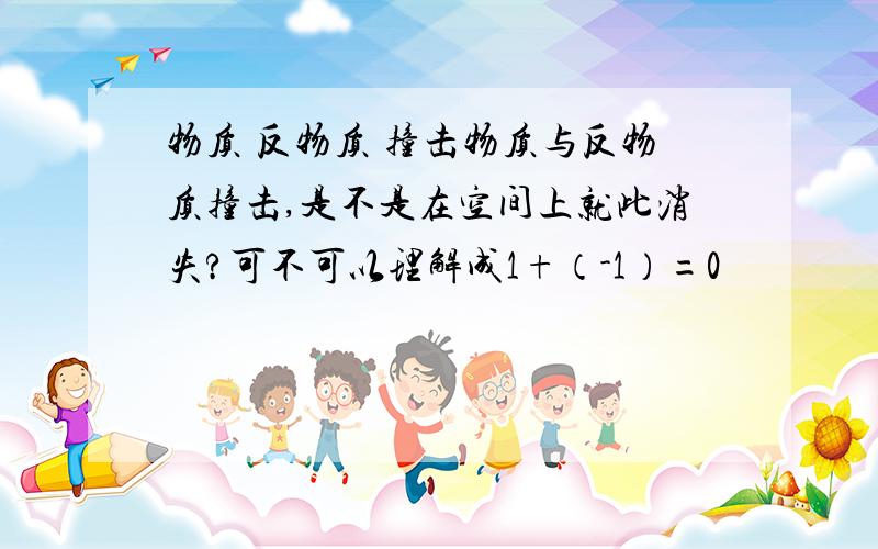 物质 反物质 撞击物质与反物质撞击,是不是在空间上就此消失?可不可以理解成1+（-1）=0