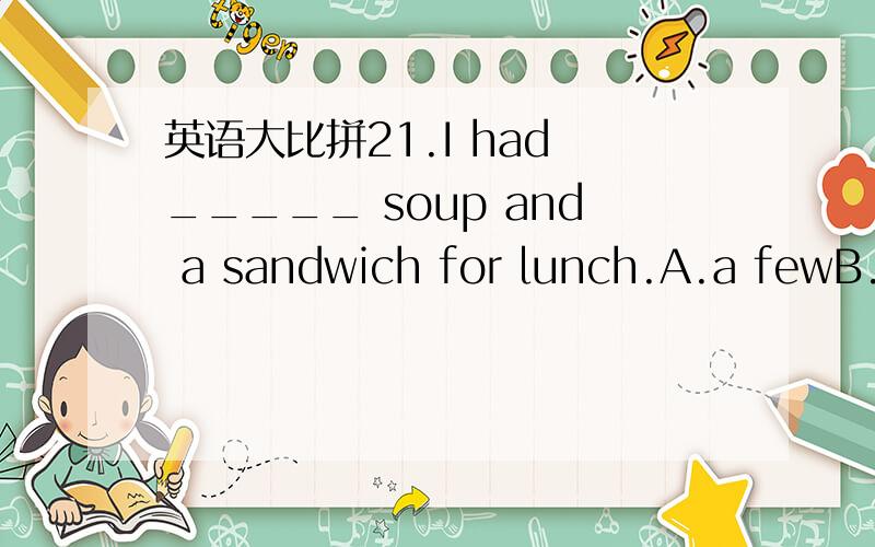 英语大比拼21.I had _____ soup and a sandwich for lunch.A.a fewB.a