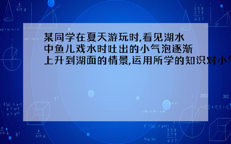 某同学在夏天游玩时,看见湖水中鱼儿戏水时吐出的小气泡逐渐上升到湖面的情景,运用所学的知识对小气泡的上升过程进行探究.请根