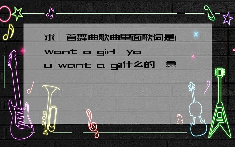 求一首舞曲歌曲里面歌词是I want a girl,you want a gil什么的,急