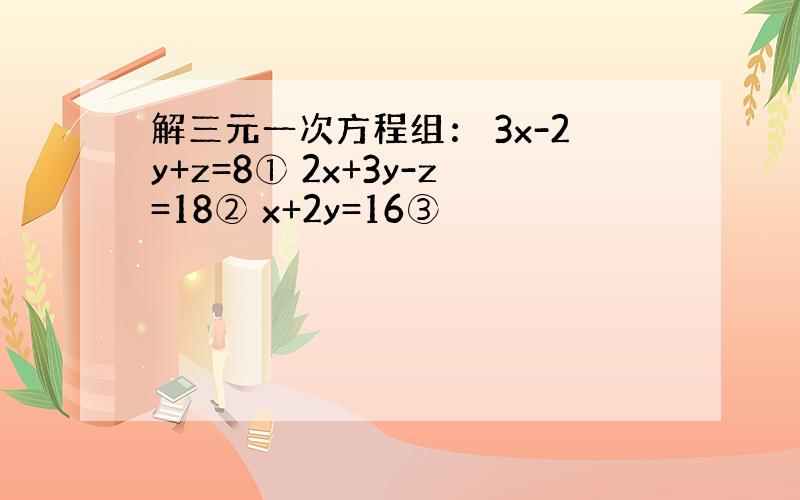 解三元一次方程组： 3x-2y+z=8① 2x+3y-z=18② x+2y=16③