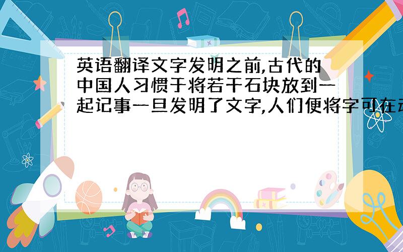 英语翻译文字发明之前,古代的中国人习惯于将若干石块放到一起记事一旦发明了文字,人们便将字可在动物骨壳上,稍后又将字篆刻在