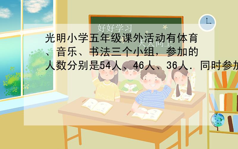 光明小学五年级课外活动有体育、音乐、书法三个小组，参加的人数分别是54人、46人、36人．同时参加体育小组和音乐小组的有