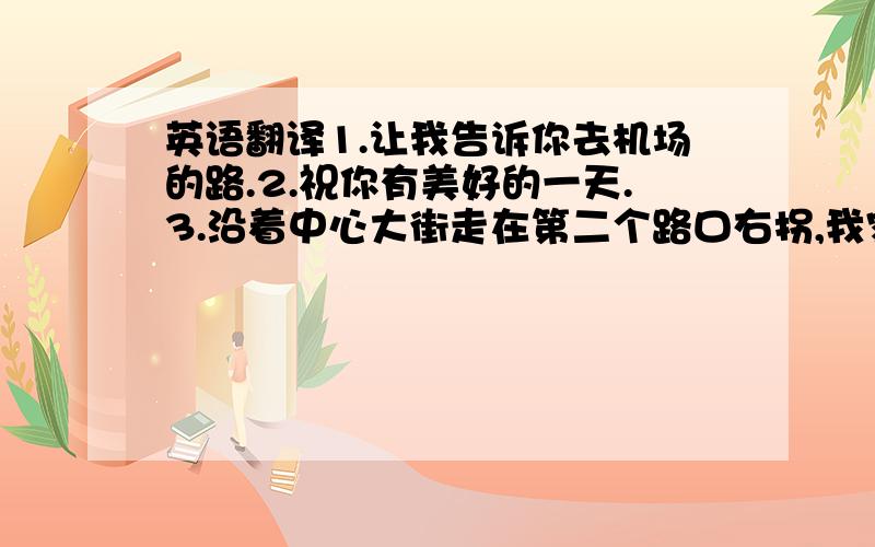 英语翻译1.让我告诉你去机场的路.2.祝你有美好的一天.3.沿着中心大街走在第二个路口右拐,我家在右手边紧挨着一家银行.