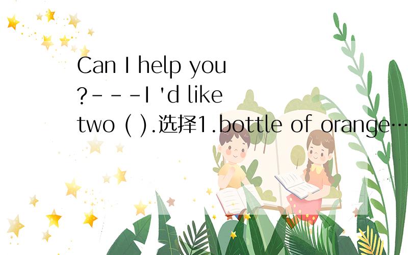 Can I help you?---I 'd like two ( ).选择1.bottle of orange……