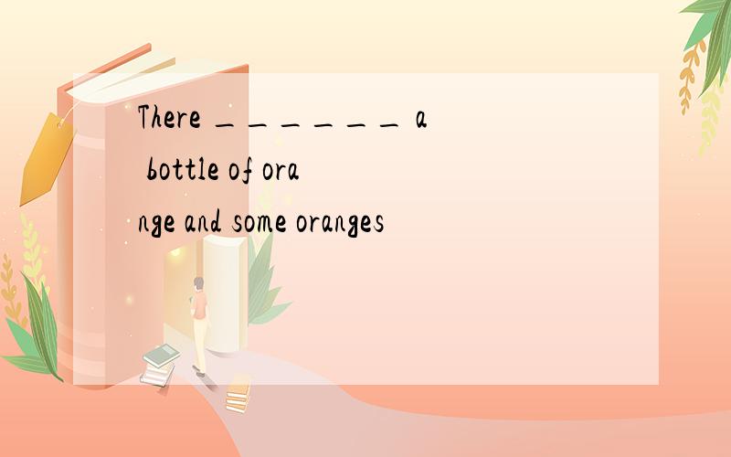 There ______ a bottle of orange and some oranges