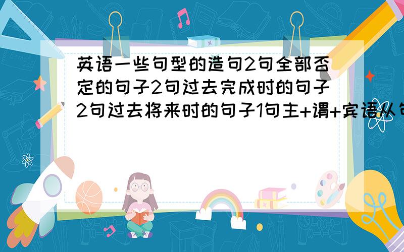 英语一些句型的造句2句全部否定的句子2句过去完成时的句子2句过去将来时的句子1句主+谓+宾语从句 的句子简单点就行,最好