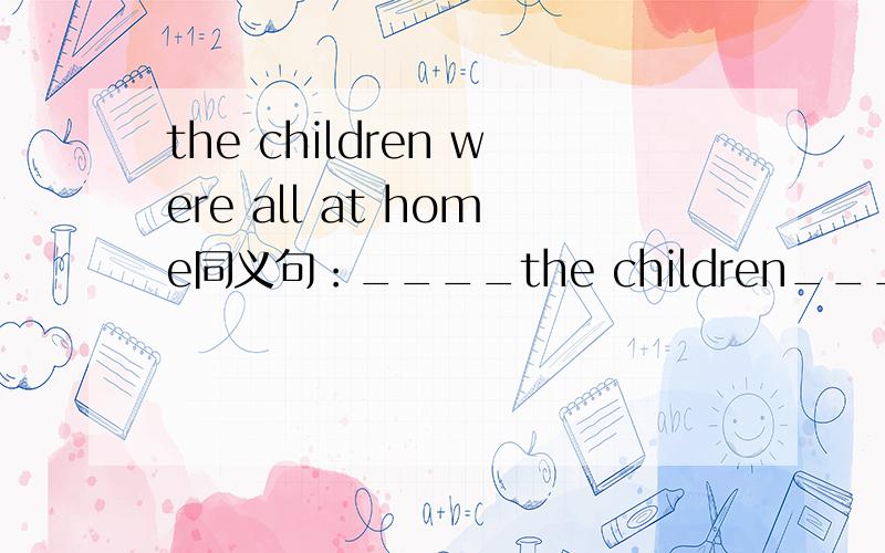 the children were all at home同义句：____the children____at home