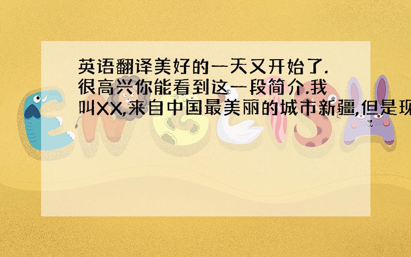 英语翻译美好的一天又开始了.很高兴你能看到这一段简介.我叫XX,来自中国最美丽的城市新疆,但是现在在云南工作.我最大的爱