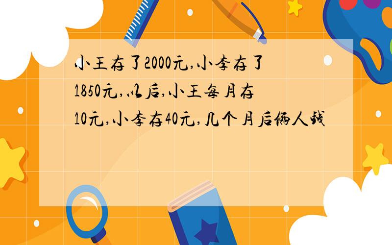 小王存了2000元,小李存了1850元,以后,小王每月存10元,小李存40元,几个月后俩人钱