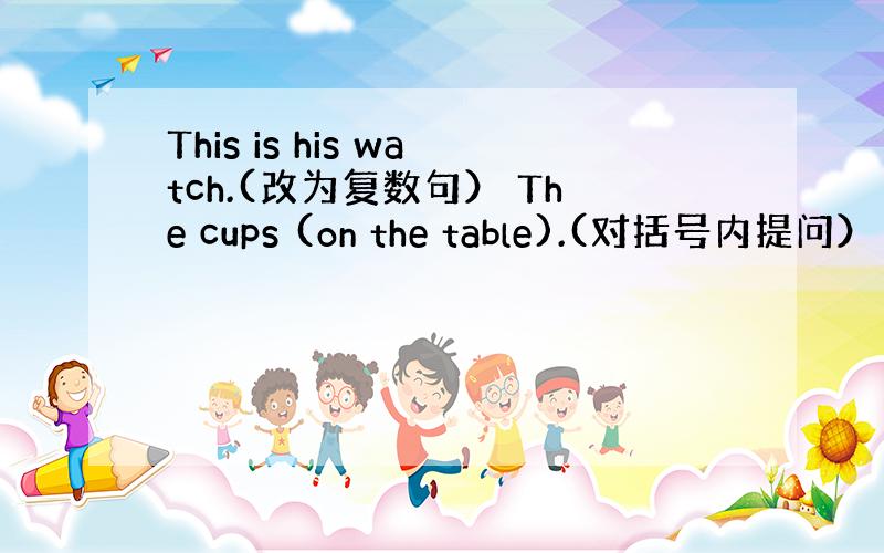 This is his watch.(改为复数句） The cups (on the table).(对括号内提问）