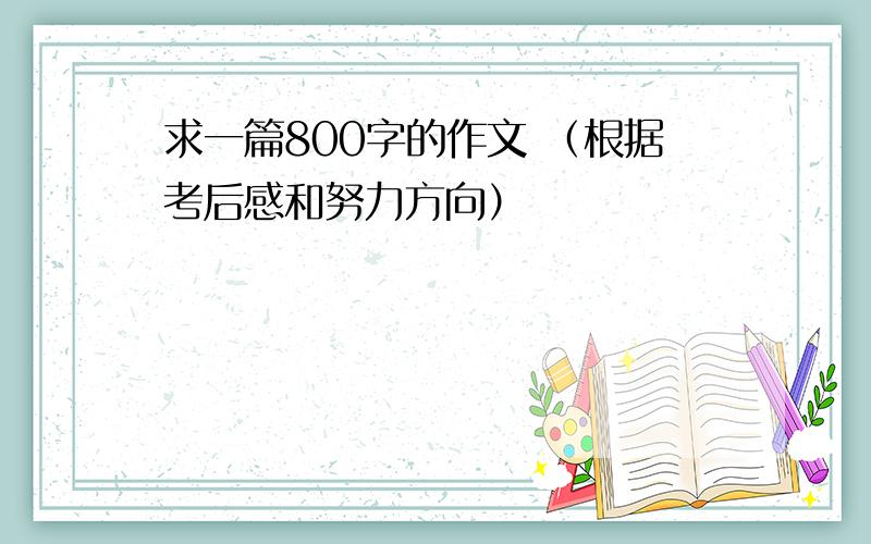 求一篇800字的作文 （根据考后感和努力方向）