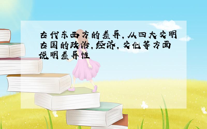 古代东西方的差异,从四大文明古国的政治,经济,文化等方面说明差异性