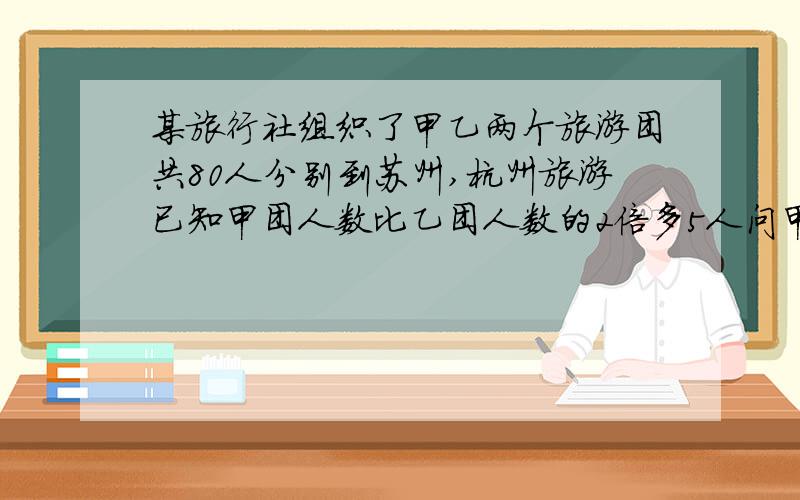 某旅行社组织了甲乙两个旅游团共80人分别到苏州,杭州旅游已知甲团人数比乙团人数的2倍多5人问甲乙两个团