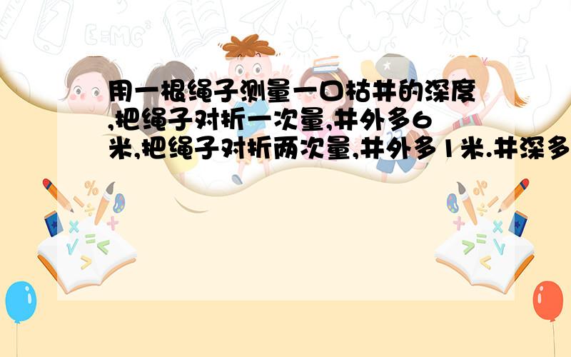 用一根绳子测量一口枯井的深度,把绳子对折一次量,井外多6米,把绳子对折两次量,井外多1米.井深多少米?绳子长多少米?