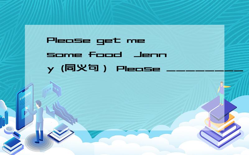 Please get me some food,Jenny (同义句） Please ________ some foo