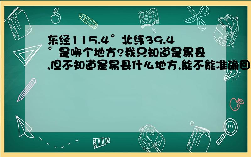 东经115.4°北纬39.4°是哪个地方?我只知道是易县,但不知道是易县什么地方,能不能准确回答出是哪个村子之类的,因为