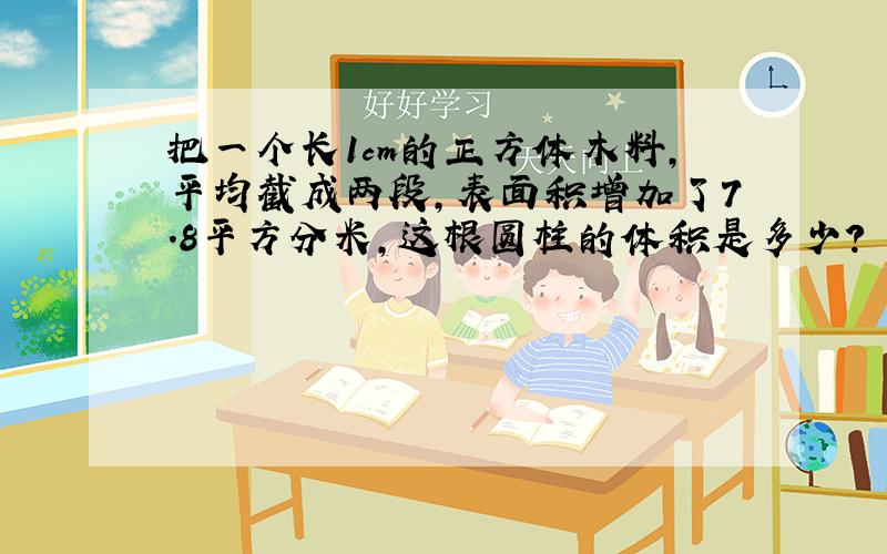 把一个长1cm的正方体木料,平均截成两段,表面积增加了7.8平方分米,这根圆柱的体积是多少?