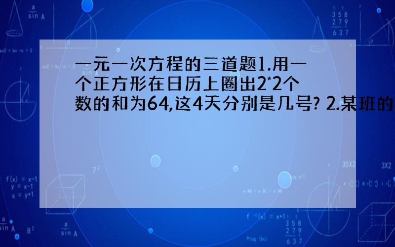 一元一次方程的三道题1.用一个正方形在日历上圈出2*2个数的和为64,这4天分别是几号? 2.某班的男生人数比全班人数的