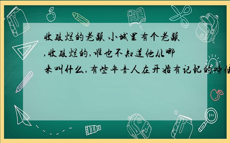 收破烂的老头 小城里有个老头,收破烂的,谁也不知道他从哪来叫什么,有些年青人在开始有记忆的时候,他就已经在小城收破烂了.