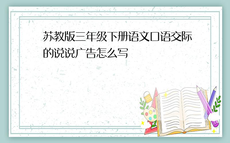 苏教版三年级下册语文口语交际的说说广告怎么写