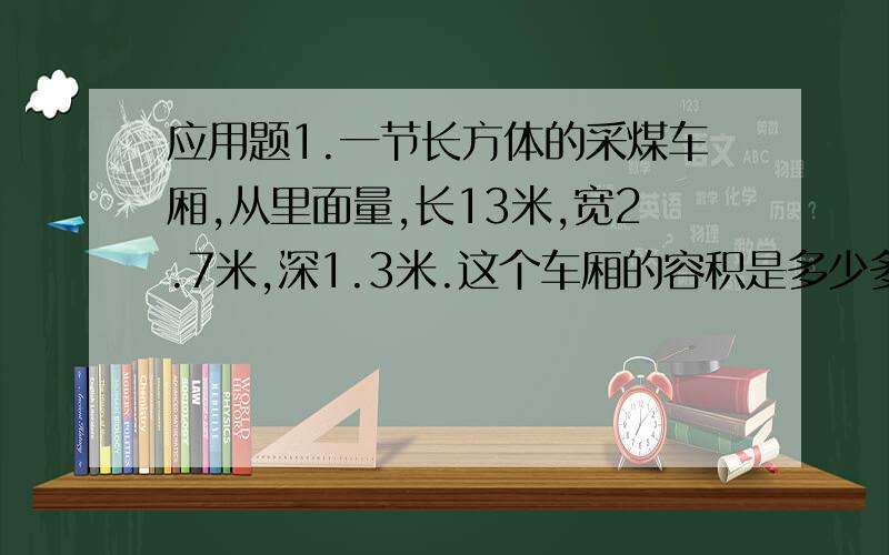 应用题1.一节长方体的采煤车厢,从里面量,长13米,宽2.7米,深1.3米.这个车厢的容积是多少多少立方米?车厢了装有1