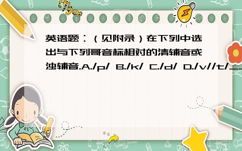 英语题：（见附录）在下列中选出与下列哥音标相对的清辅音或浊辅音.A./p/ B./k/ C./d/ D./v//t/__