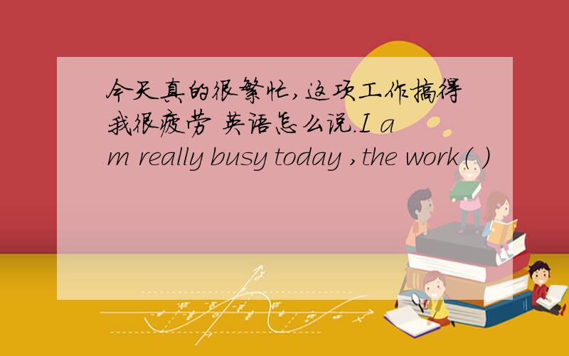 今天真的很繁忙,这项工作搞得我很疲劳 英语怎么说.I am really busy today ,the work（ ）